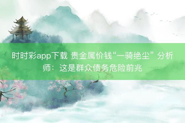 时时彩app下载 贵金属价钱“一骑绝尘” 分析师:这是群众债务危险前兆