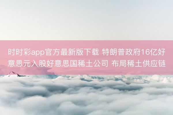 时时彩app官方最新版下载 特朗普政府16亿好意思元入股好意思国稀土公司 布局稀土供应链