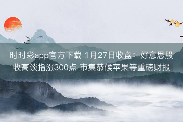 时时彩app官方下载 1月27日收盘：好意思股收高谈指涨300点 市集恭候苹果等重磅财报