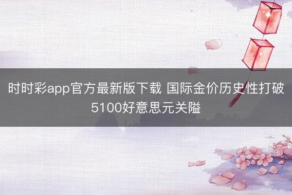 时时彩app官方最新版下载 国际金价历史性打破5100好意思元关隘