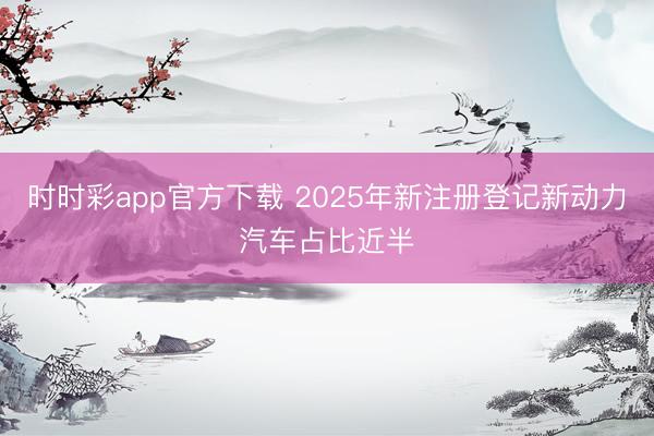 时时彩app官方下载 2025年新注册登记新动力汽车占比近半