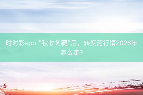 时时彩app “秋收冬藏”后,转变药行情2026年怎么走?