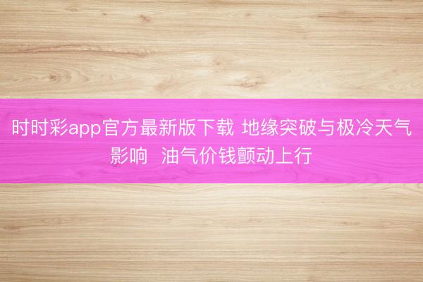 时时彩app官方最新版下载 地缘突破与极冷天气影响  油气价钱颤动上行