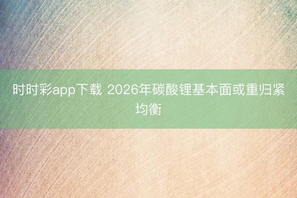 时时彩app下载 2026年碳酸锂基本面或重归紧均衡
