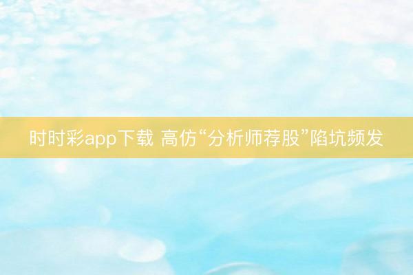 时时彩app下载 高仿“分析师荐股”陷坑频发