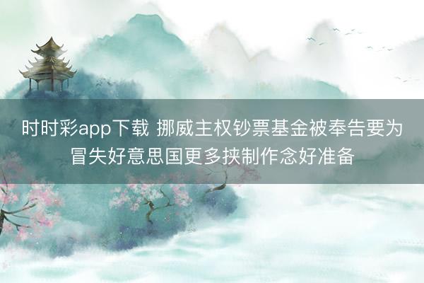 时时彩app下载 挪威主权钞票基金被奉告要为冒失好意思国更多挟制作念好准备
