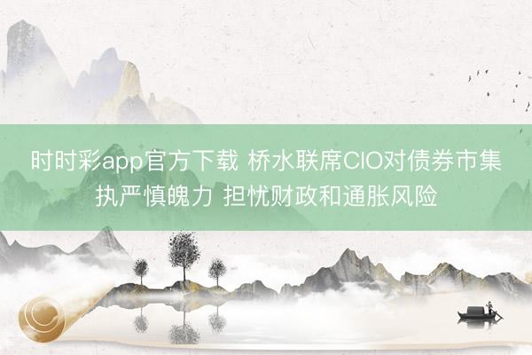 时时彩app官方下载 桥水联席CIO对债券市集执严慎魄力 担忧财政和通胀风险