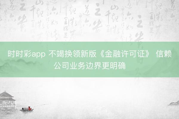 时时彩app 不竭换领新版《金融许可证》 信赖公司业务边界更明确
