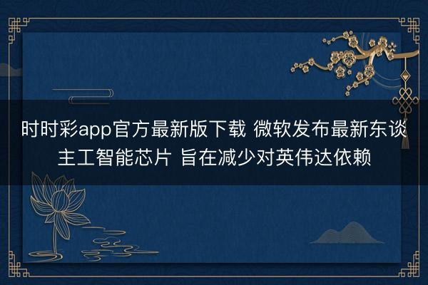 时时彩app官方最新版下载 微软发布最新东谈主工智能芯片 旨在减少对英伟达依赖