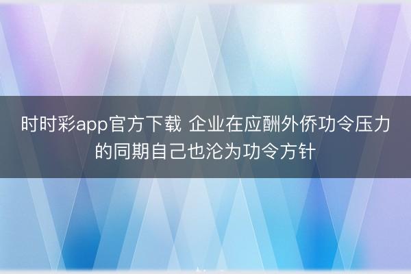 时时彩app官方下载 企业在应酬外侨功令压力的同期自己也沦为功令方针