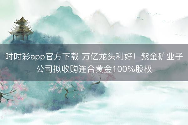 时时彩app官方下载 万亿龙头利好！紫金矿业子公司拟收购连合黄金100%股权