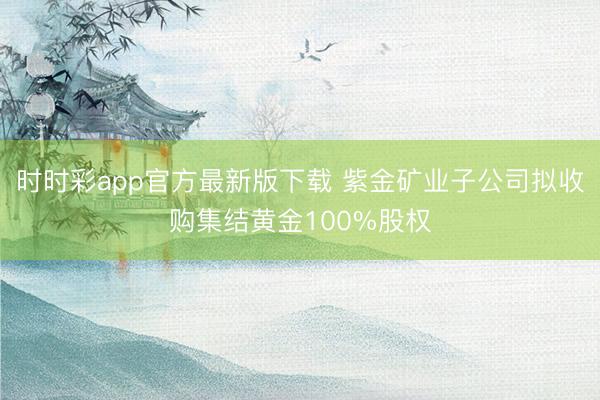 时时彩app官方最新版下载 紫金矿业子公司拟收购集结黄金100%股权