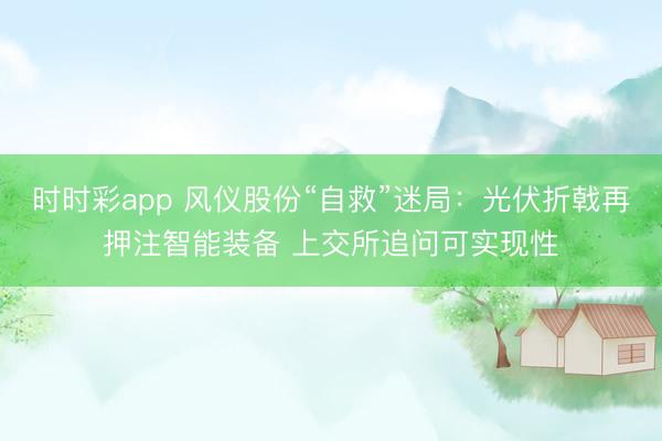 时时彩app 风仪股份“自救”迷局：光伏折戟再押注智能装备 上交所追问可实现性