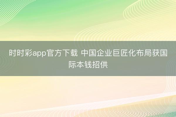 时时彩app官方下载 中国企业巨匠化布局获国际本钱招供