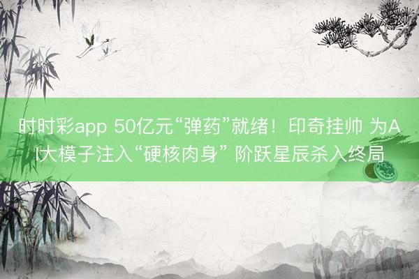 时时彩app 50亿元“弹药”就绪！印奇挂帅 为AI大模子注入“硬核肉身” 阶跃星辰杀入终局