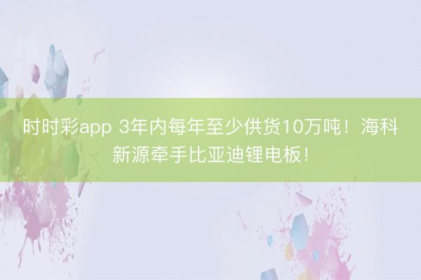 时时彩app 3年内每年至少供货10万吨！海科新源牵手比亚迪锂电板！