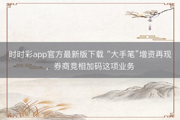 时时彩app官方最新版下载 “大手笔”增资再现，券商竞相加码这项业务