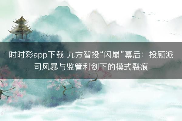 时时彩app下载 九方智投“闪崩”幕后：投顾派司风暴与监管利剑下的模式裂痕