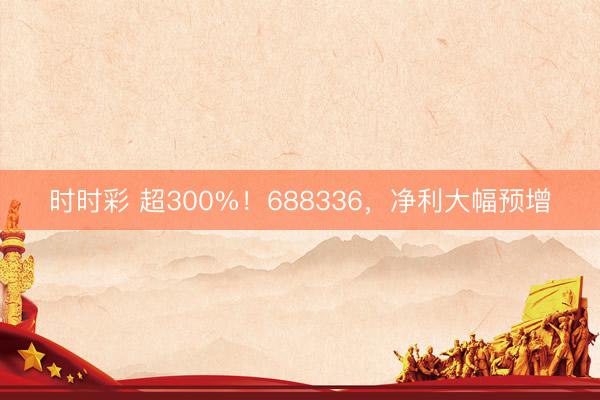 时时彩 超300%！688336，净利大幅预增