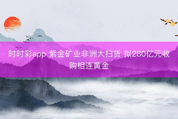 时时彩app 紫金矿业非洲大扫货 拟280亿元收购相连黄金