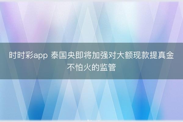 时时彩app 泰国央即将加强对大额现款提真金不怕火的监管