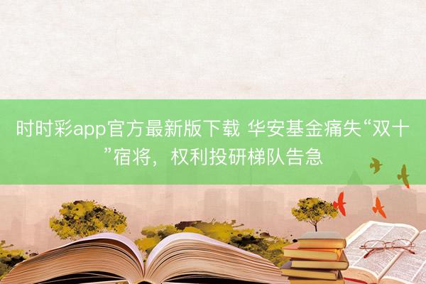 时时彩app官方最新版下载 华安基金痛失“双十”宿将，权利投研梯队告急