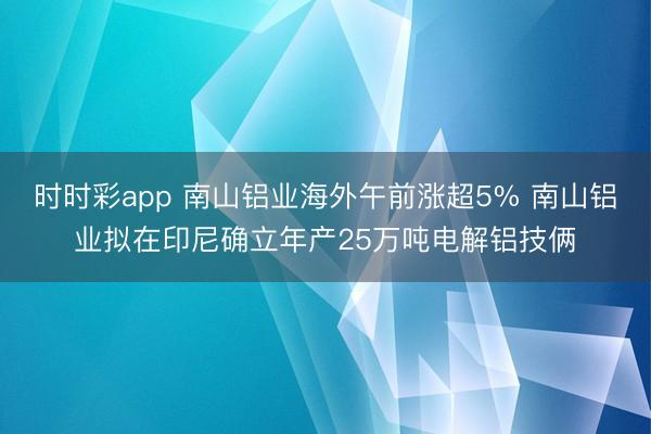 时时彩app 南山铝业海外午前涨超5% 南山铝业拟在印尼确立年产25万吨电解铝技俩