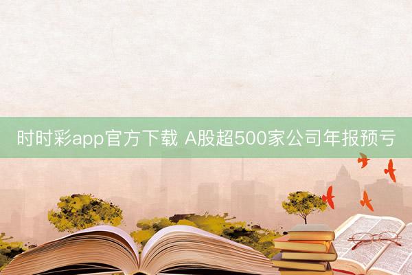 时时彩app官方下载 A股超500家公司年报预亏