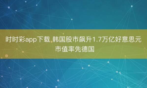 时时彩app下载 韩国股市飙升1.7万亿好意思元 市值率先德国