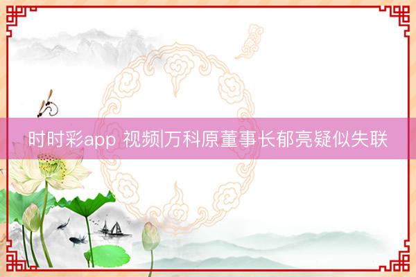 时时彩app 视频|万科原董事长郁亮疑似失联