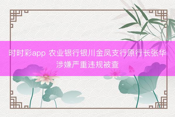时时彩app 农业银行银川金凤支行原行长张华涉嫌严重违规被查