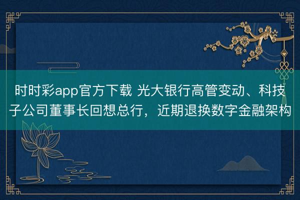 时时彩app官方下载 光大银行高管变动、科技子公司董事长回想总行，近期退换数字金融架构