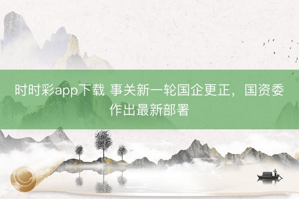 时时彩app下载 事关新一轮国企更正，国资委作出最新部署