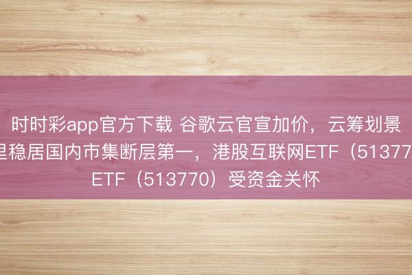 时时彩app官方下载 谷歌云官宣加价，云筹划景气度攀升！阿里稳居国内市集断层第一，港股互联网ETF（513770）受资金关怀