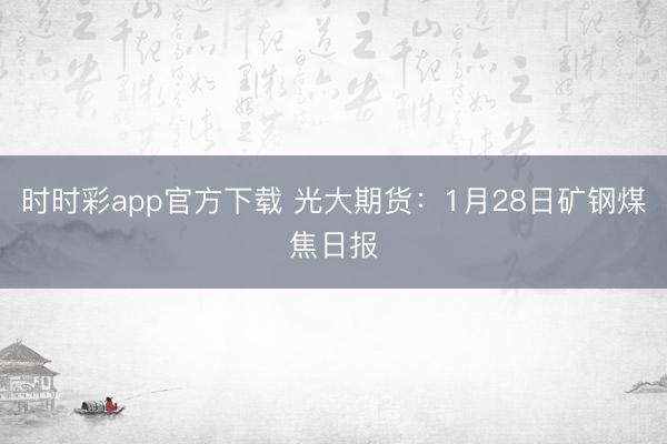 时时彩app官方下载 光大期货：1月28日矿钢煤焦日报