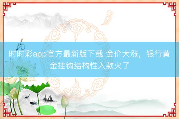 时时彩app官方最新版下载 金价大涨，银行黄金挂钩结构性入款火了