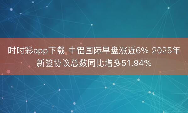 时时彩app下载 中铝国际早盘涨近6% 2025年新签协议总数同比增多51.94%