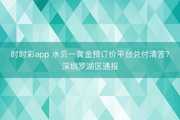 时时彩app 水贝一黄金预订价平台兑付清苦?深圳罗湖区通报