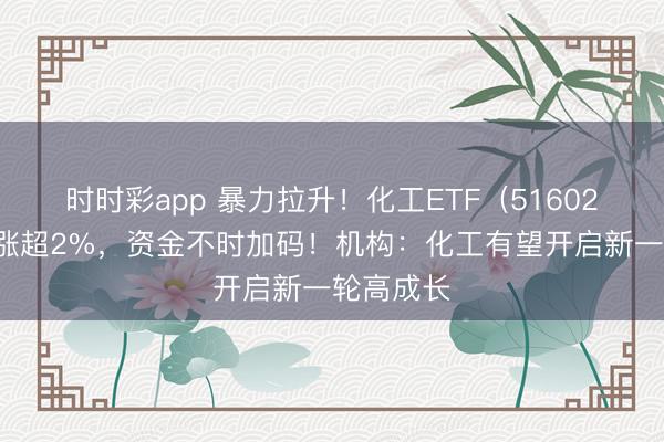 时时彩app 暴力拉升!化工ETF(516020)盘中涨超2%,资金不时加码!机构:化工有望开启新一轮高成长