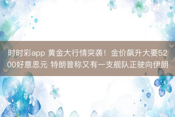 时时彩app 黄金大行情突袭！金价飙升大要5200好意思元 特朗普称又有一支舰队正驶向伊朗