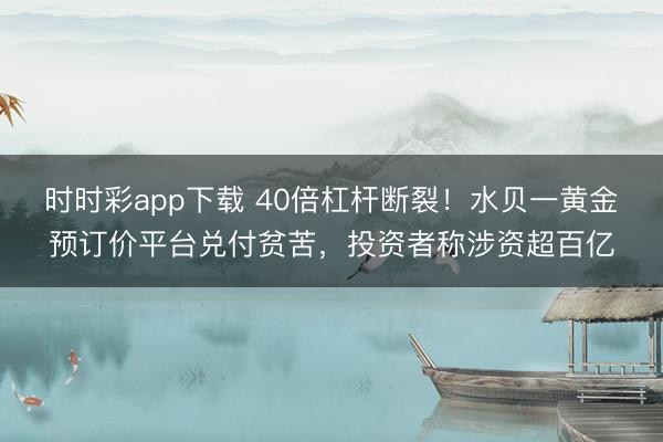 时时彩app下载 40倍杠杆断裂！水贝一黄金预订价平台兑付贫苦，投资者称涉资超百亿