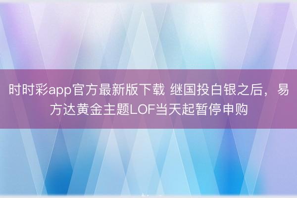 时时彩app官方最新版下载 继国投白银之后，易方达黄金主题LOF当天起暂停申购