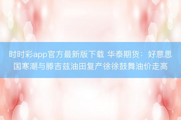时时彩app官方最新版下载 华泰期货：好意思国寒潮与滕吉兹油田复产徐徐鼓舞油价走高