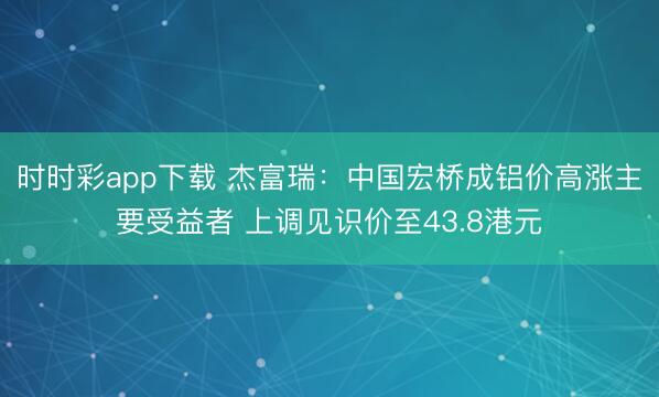 时时彩app下载 杰富瑞：中国宏桥成铝价高涨主要受益者 上调见识价至43.8港元
