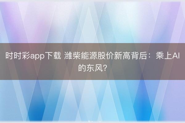 时时彩app下载 潍柴能源股价新高背后：乘上AI的东风？