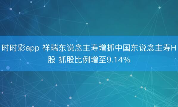 时时彩app 祥瑞东说念主寿增抓中国东说念主寿H股 抓股比例增至9.14%