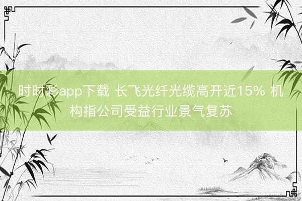 时时彩app下载 长飞光纤光缆高开近15% 机构指公司受益行业景气复苏