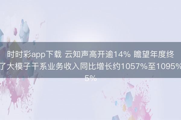时时彩app下载 云知声高开逾14% 瞻望年度终了大模子干系业务收入同比增长约1057%至1095%