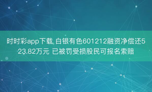 时时彩app下载 白银有色601212融资净偿还523.82万元 已被罚受损股民可报名索赔
