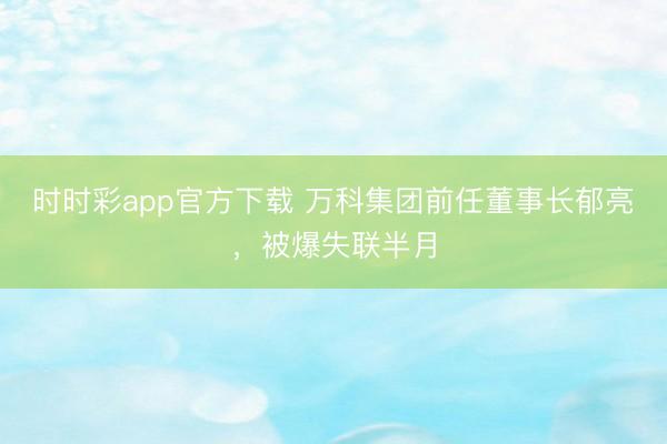 时时彩app官方下载 万科集团前任董事长郁亮，被爆失联半月